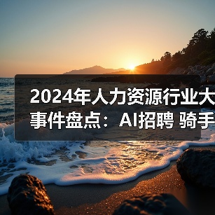 2024年人力资源行业大事件盘点:AI招聘 骑手权益与员工和解金(图2) 2024年人力资源行业大事件盘点:AI招聘 骑手权益与员工和解金(图2)