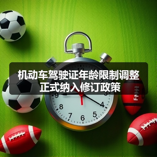 机动车驾驶证年龄限制调整 正式纳入修订政策(图1) 机动车驾驶证年龄限制调整 正式纳入修订政策(图1)