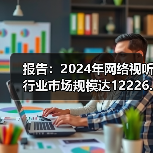 报告：2024年网络视听行业市场规模达12226.49亿元，同比增6.1%（图2）